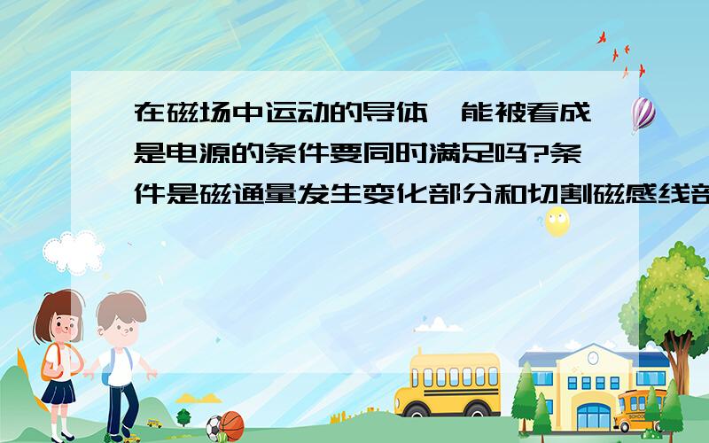 在磁场中运动的导体,能被看成是电源的条件要同时满足吗?条件是磁通量发生变化部分和切割磁感线部分