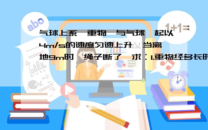 气球上系一重物,与气球一起以4m/s的速度匀速上升,当离地9m时,绳子断了,求：1.重物经多长时间落回地面?2.重物落地时的速度有多大?疑问：用不用考虑当气球与物体离开时,物体由于惯性所上