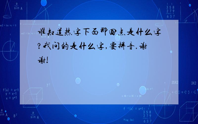 谁知道热字下面那四点是什么字?我问的是什么字,要拼音.谢谢!