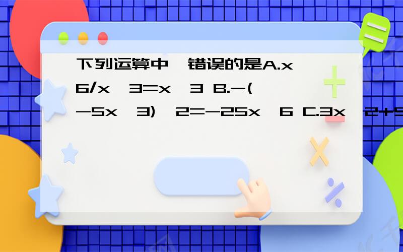 下列运算中,错误的是A.x^6/x^3=x^3 B.-(-5x^3)^2=-25x^6 C.3x^2+5x^2=8x^2D.(-x)^5/(-x)^3=-x^2