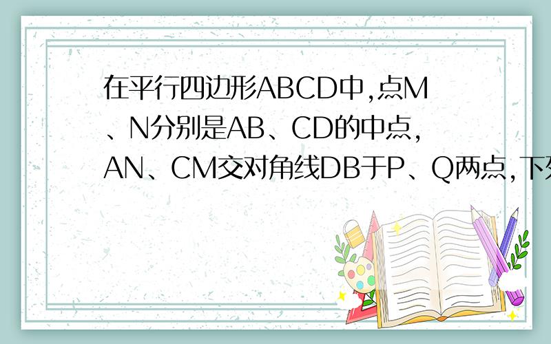 在平行四边形ABCD中,点M、N分别是AB、CD的中点,AN、CM交对角线DB于P、Q两点,下列结论中正确结论的个数是：（）1、DP=PQ=QB2、AP=CQ3、CQ=2MQ4、S三角形ADP=1/4 S平行四边形ABCD正确答案个数是3个,我知