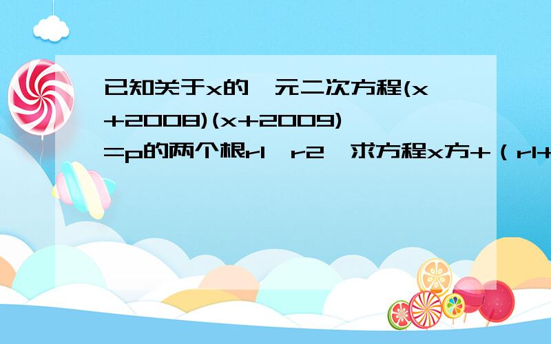 已知关于x的一元二次方程(x+2008)(x+2009)=p的两个根r1,r2,求方程x方+（r1+r2）x+r1r2+p=0的两根