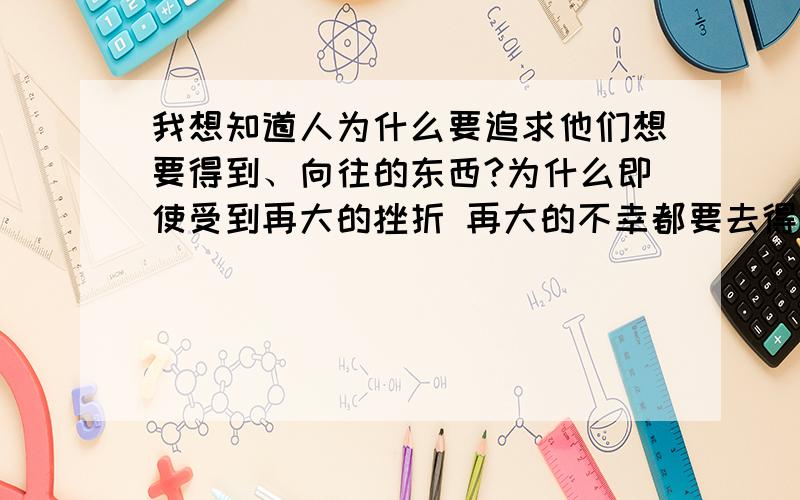 我想知道人为什么要追求他们想要得到、向往的东西?为什么即使受到再大的挫折 再大的不幸都要去得到它 当然我指的不是“人”