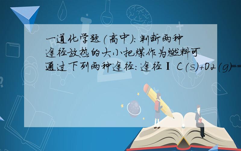 一道化学题(高中):判断两种途径放热的大小把煤作为燃料可通过下列两种途径：途径Ⅰ C(s)＋O2(g)===CO2(g)；ΔH1＜0途径Ⅱ 先制水煤气：C(s)＋H2O(g)===CO(g)＋H2(g)；ΔH2＞0再燃烧水煤气：2CO(g)＋O2(g)