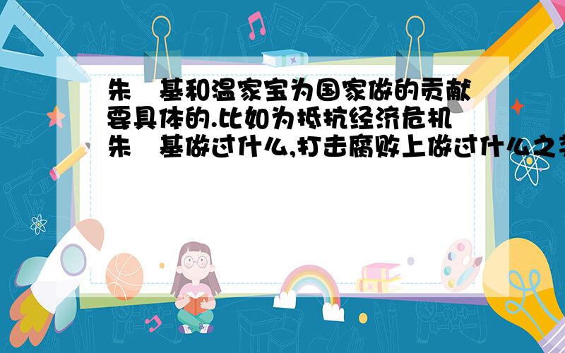 朱镕基和温家宝为国家做的贡献要具体的.比如为抵抗经济危机朱镕基做过什么,打击腐败上做过什么之类的.还有温家宝的.我问的是具体的实事,地震时煽情讲话之类的不算,要实施补救措施那