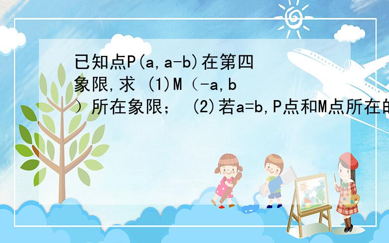 已知点P(a,a-b)在第四象限,求 (1)M（-a,b）所在象限； (2)若a=b,P点和M点所在的位置.