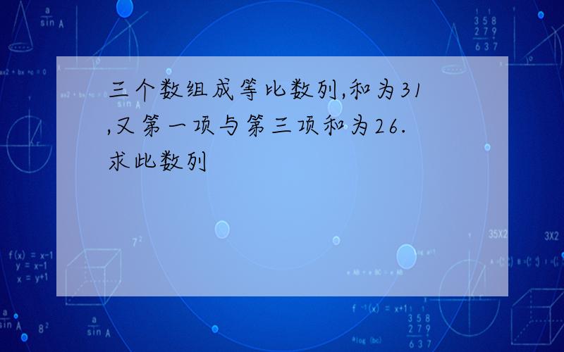 三个数组成等比数列,和为31,又第一项与第三项和为26.求此数列