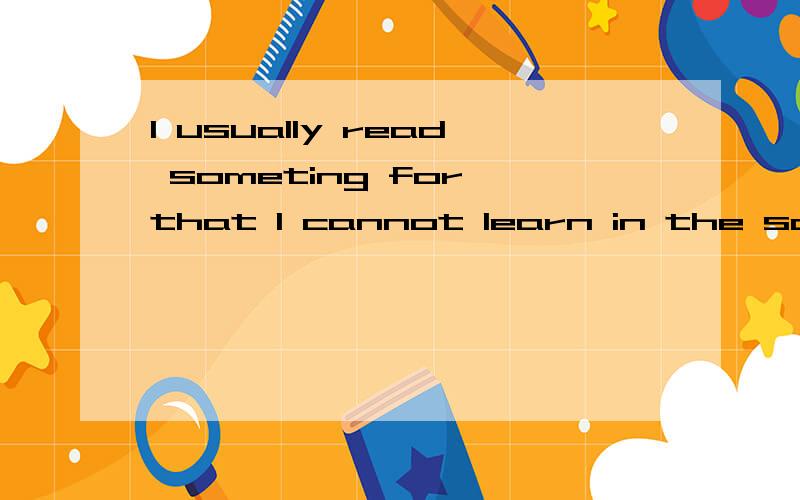 I usually read someting for that I cannot learn in the school.这句句子成立吗?不成立的话望根据大意翻译.