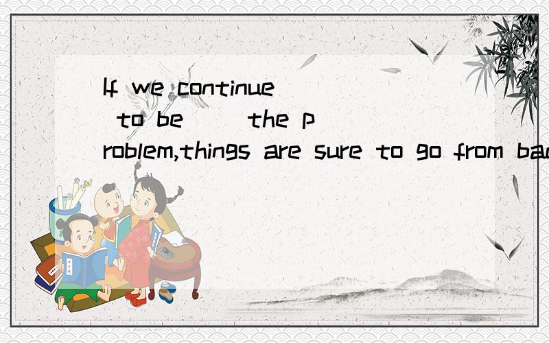 If we continue to be __the problem,things are sure to go from bad to worse.A.blind to B.interested in C.honest about D.satisfied with