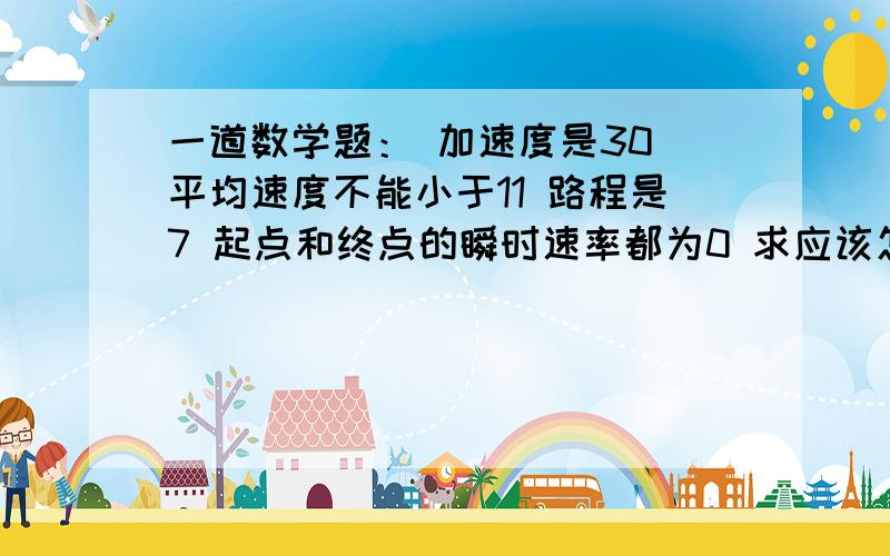 一道数学题： 加速度是30 平均速度不能小于11 路程是7 起点和终点的瞬时速率都为0 求应该怎么走.请大人帮看下 今天下午一直在 解决就给分。。谢谢大家帮忙了    数学问题。 求速度和时间