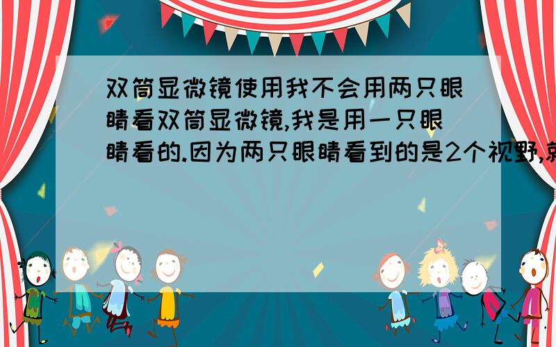 双筒显微镜使用我不会用两只眼睛看双筒显微镜,我是用一只眼睛看的.因为两只眼睛看到的是2个视野,就是两个圆圈.怎样调,才能看到一个视野呢?非常感谢!用一只眼睛看真不舒服!怎么调节 使