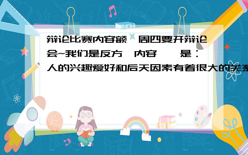 辩论比赛内容额、周四要开辩论会~我们是反方,内容嘛、是：人的兴趣爱好和后天因素有着很大的关系.大概500字左右,理由一定要充分!也不要和千篇一律的.GO!GO!加油准备!