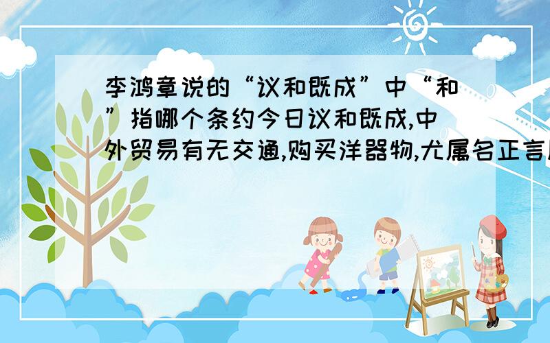 李鸿章说的“议和既成”中“和”指哪个条约今日议和既成,中外贸易有无交通,购买洋器物,尤属名正言顺.购成之后,访募覃思之士,智巧之匠,始而演习,继而试造,不过一二年...之中的议和指哪