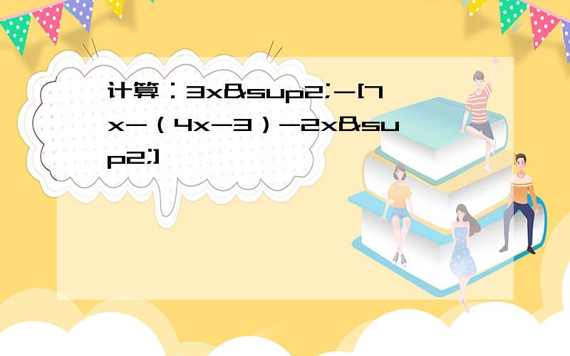 计算：3x²－[7x-（4x-3）-2x²]