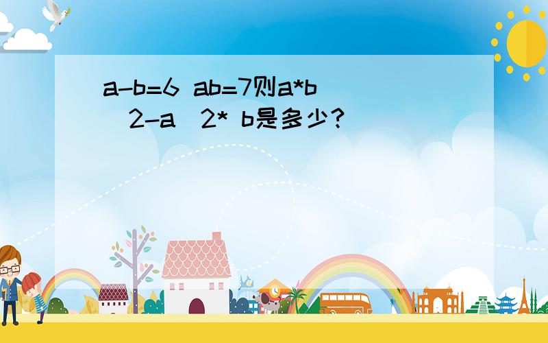 a-b=6 ab=7则a*b^2-a^2* b是多少?