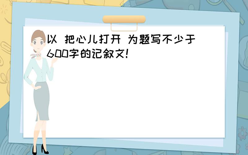 以 把心儿打开 为题写不少于600字的记叙文!