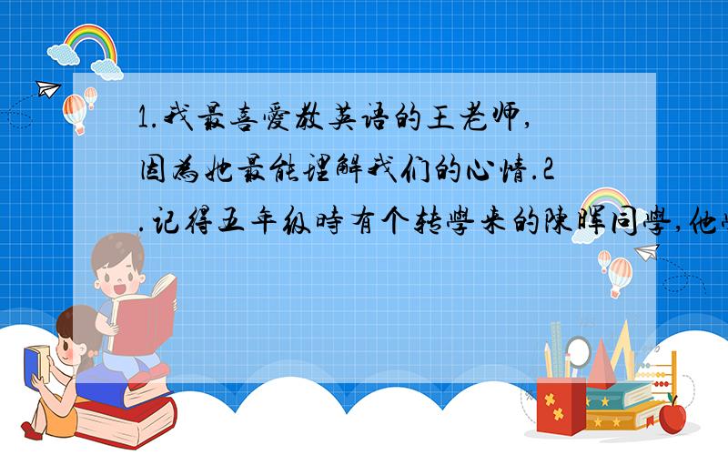 1.我最喜爱教英语的王老师,因为她最能理解我们的心情.2.记得五年级时有个转学来的陈晖同学,他学英语无1.我最喜爱教英语的王老师,因为她最能理解我们的心情.2.记得五年级时有个转学来的