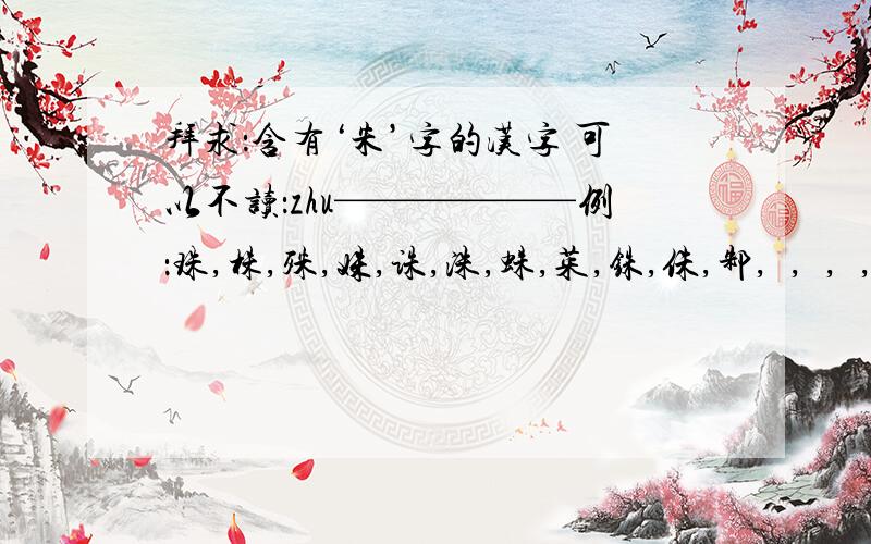 拜求：含有‘朱’字的汉字 可以不读：zhu——————例：珠,株,殊,姝,诛,洙,蛛,茱,铢,侏,邾,祩,絑,跦,鮢,朱,袾————求其他的,3Q