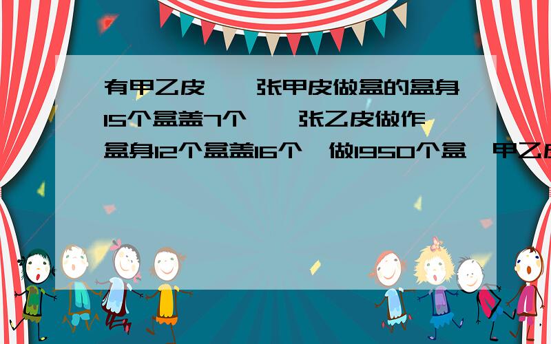 有甲乙皮,一张甲皮做盒的盒身15个盒盖7个,一张乙皮做作盒身12个盒盖16个,做1950个盒,甲乙皮各几张,才能最