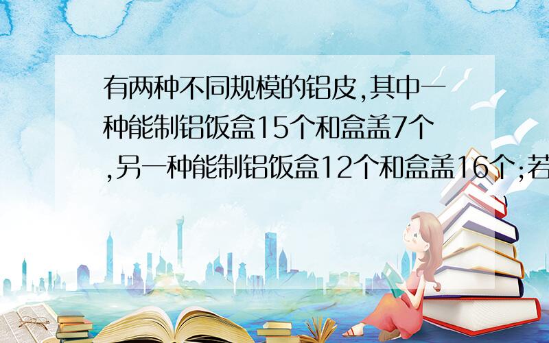 有两种不同规模的铝皮,其中一种能制铝饭盒15个和盒盖7个,另一种能制铝饭盒12个和盒盖16个;若要制成1950两种不同规模的铝皮,其中一种能制铝饭盒15个和盒盖7个,另一种能制铝饭盒12个和盒盖1