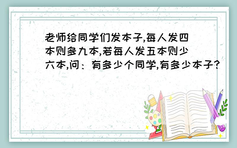 老师给同学们发本子,每人发四本则多九本,若每人发五本则少六本,问：有多少个同学,有多少本子?