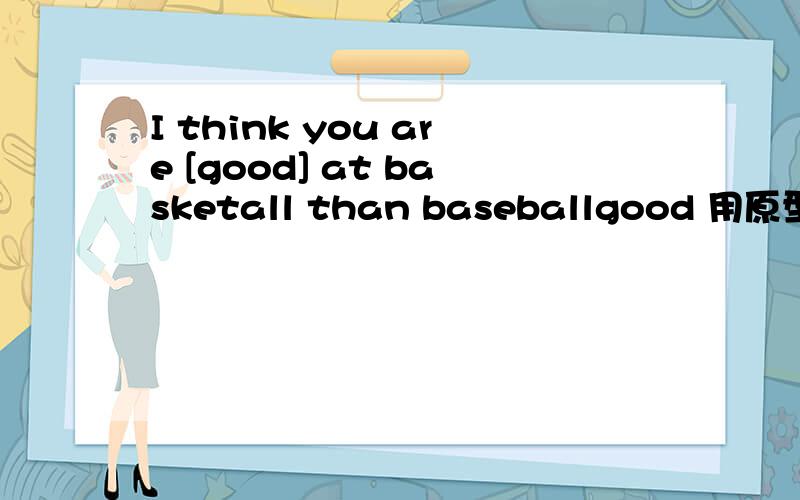 I think you are [good] at basketall than baseballgood 用原型还是比较级呢