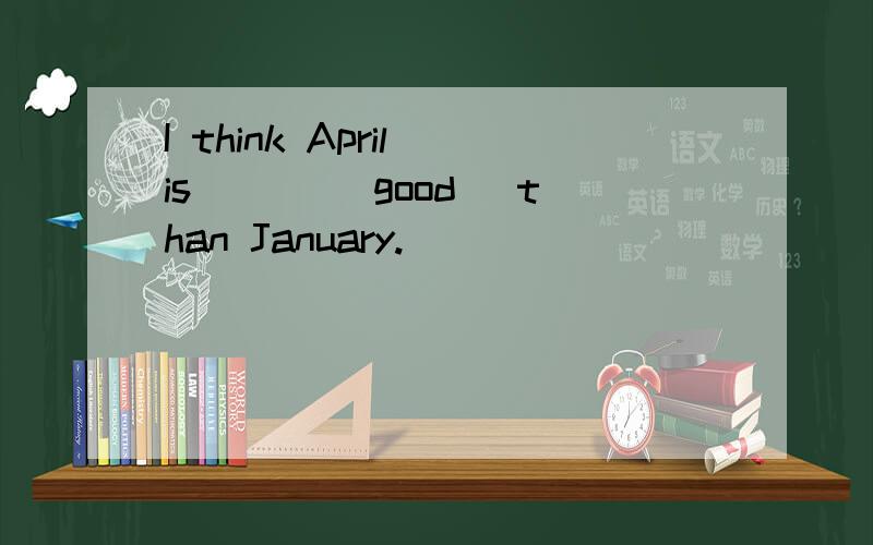 I think April is ___(good) than January.