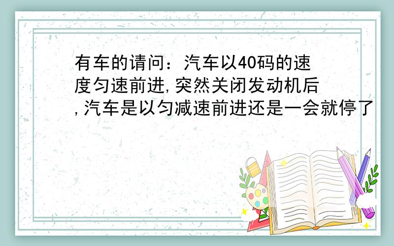 有车的请问：汽车以40码的速度匀速前进,突然关闭发动机后,汽车是以匀减速前进还是一会就停了