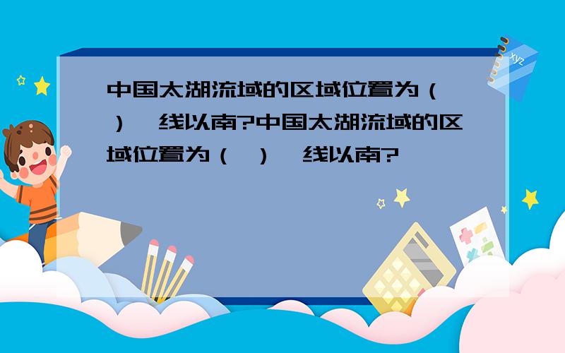 中国太湖流域的区域位置为（ ）一线以南?中国太湖流域的区域位置为（ ）一线以南?