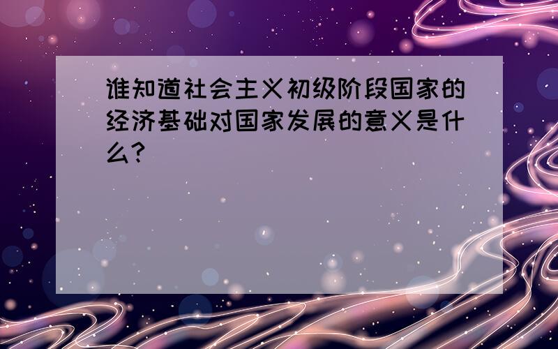 谁知道社会主义初级阶段国家的经济基础对国家发展的意义是什么?