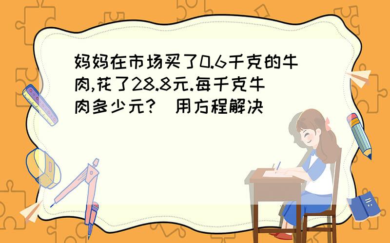 妈妈在市场买了0.6千克的牛肉,花了28.8元.每千克牛肉多少元?(用方程解决)