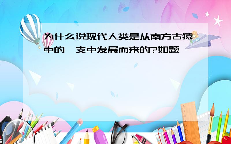 为什么说现代人类是从南方古猿中的一支中发展而来的?如题