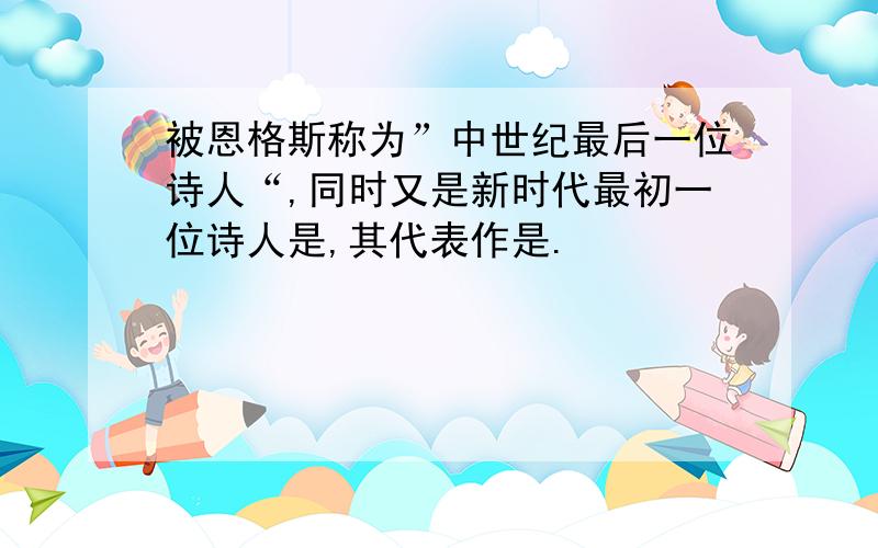 被恩格斯称为”中世纪最后一位诗人“,同时又是新时代最初一位诗人是,其代表作是.