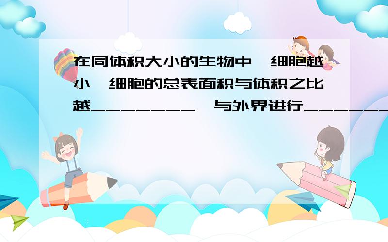 在同体积大小的生物中,细胞越小,细胞的总表面积与体积之比越_______,与外界进行__________的能力越强.