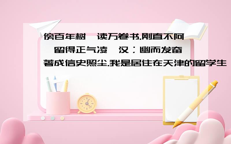 傍百年树,读万卷书.刚直不阿,留得正气凌霄汉；幽而发奋,著成信史照尘.我是居住在天津的留学生,我在学校学了一些对联.明天要考试,1.傍百年树,读万卷书.2.刚直不阿,留得正气凌霄汉；幽而