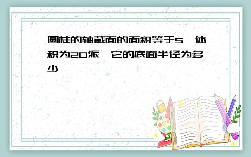 圆柱的轴截面的面积等于5,体积为20派,它的底面半径为多少