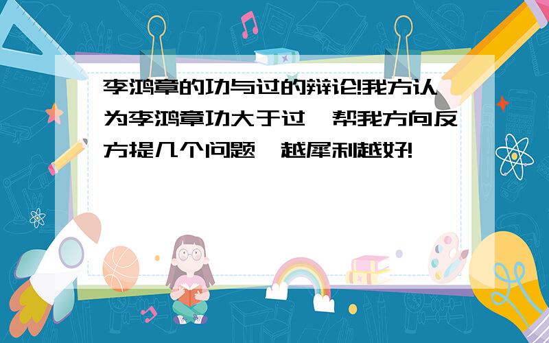 李鸿章的功与过的辩论!我方认为李鸿章功大于过,帮我方向反方提几个问题,越犀利越好!