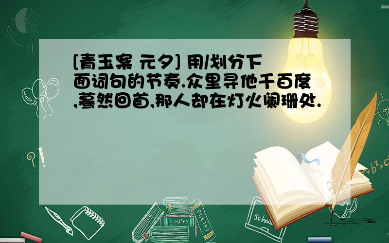 [青玉案 元夕] 用/划分下面词句的节奏.众里寻他千百度,蓦然回首,那人却在灯火阑珊处.