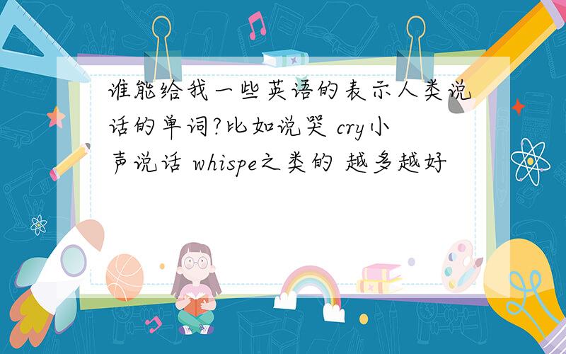 谁能给我一些英语的表示人类说话的单词?比如说哭 cry小声说话 whispe之类的 越多越好