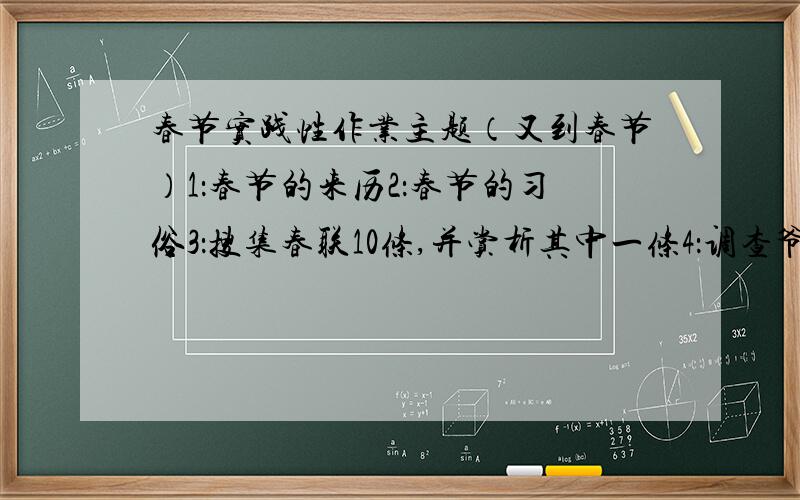 春节实践性作业主题（又到春节）1：春节的来历2：春节的习俗3：搜集春联10条,并赏析其中一条4：调查爷爷,奶奶,爸爸,妈妈是怎样过年的.得出结论能帮我赏析一个对联,调查爷爷,奶奶,爸爸,