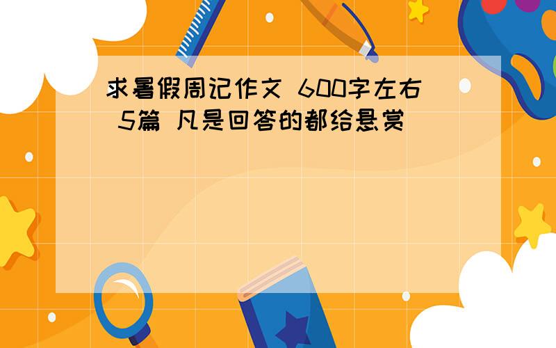 求暑假周记作文 600字左右 5篇 凡是回答的都给悬赏