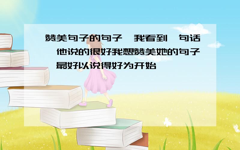 赞美句子的句子,我看到一句话,他说的很好我想赞美她的句子,最好以说得好为开始