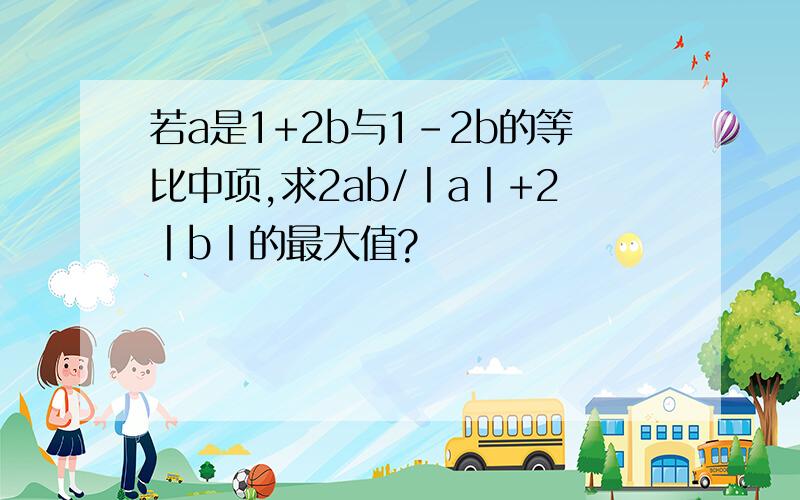 若a是1+2b与1-2b的等比中项,求2ab/丨a丨+2丨b丨的最大值?