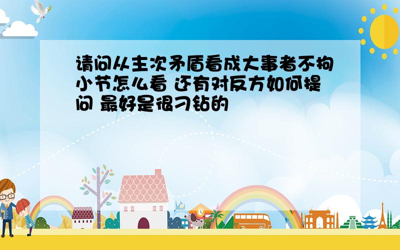 请问从主次矛盾看成大事者不拘小节怎么看 还有对反方如何提问 最好是很刁钻的