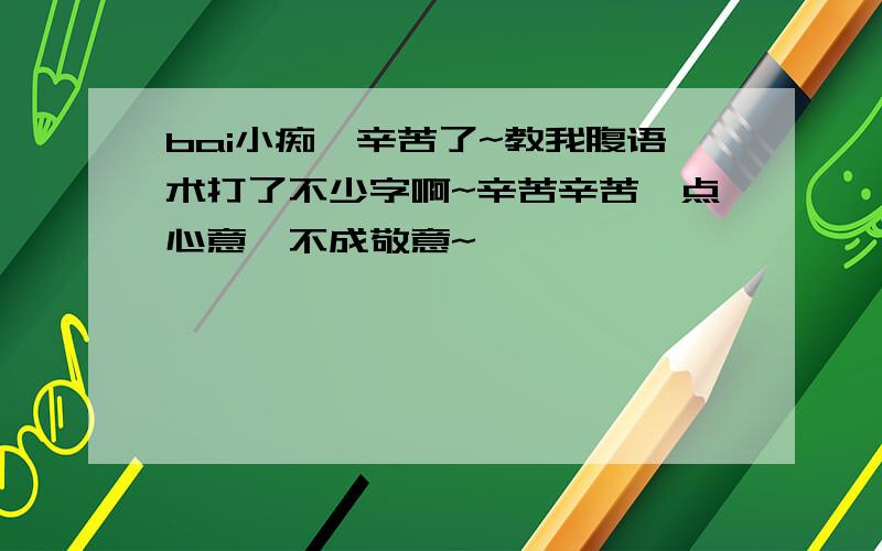 bai小痴,辛苦了~教我腹语术打了不少字啊~辛苦辛苦一点心意,不成敬意~