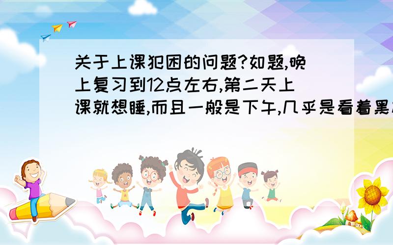 关于上课犯困的问题?如题,晚上复习到12点左右,第二天上课就想睡,而且一般是下午,几乎是看着黑板,然后就开始慢慢想睡了.复习不能少,我现在的解决办法是：我是学理科的,也只有在文科课