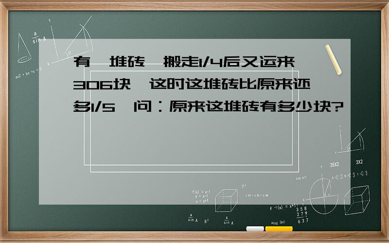 有一堆砖,搬走1/4后又运来306块,这时这堆砖比原来还多1/5,问：原来这堆砖有多少块?