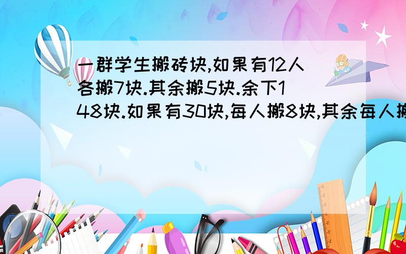 一群学生搬砖块,如果有12人各搬7块.其余搬5块.余下148块.如果有30块,每人搬8块,其余每人搬7块,余下20块.学生有几人,砖块有几块