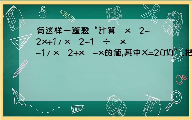 有这样一道题“计算(x^2-2x+1/x^2-1)÷(x-1/x^2+x)-x的值,其中X=2010”.把条件“x=2010错抄成x=-2010,但他结果也是正确的,为什么?