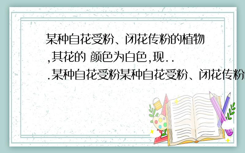 某种自花受粉、闭花传粉的植物,其花的 颜色为白色,现...某种自花受粉某种自花受粉、闭花传粉的植物,其花的 颜色为白色,现...某种自花受粉、闭花传粉的植物,其花的颜色为白 色,现发现这